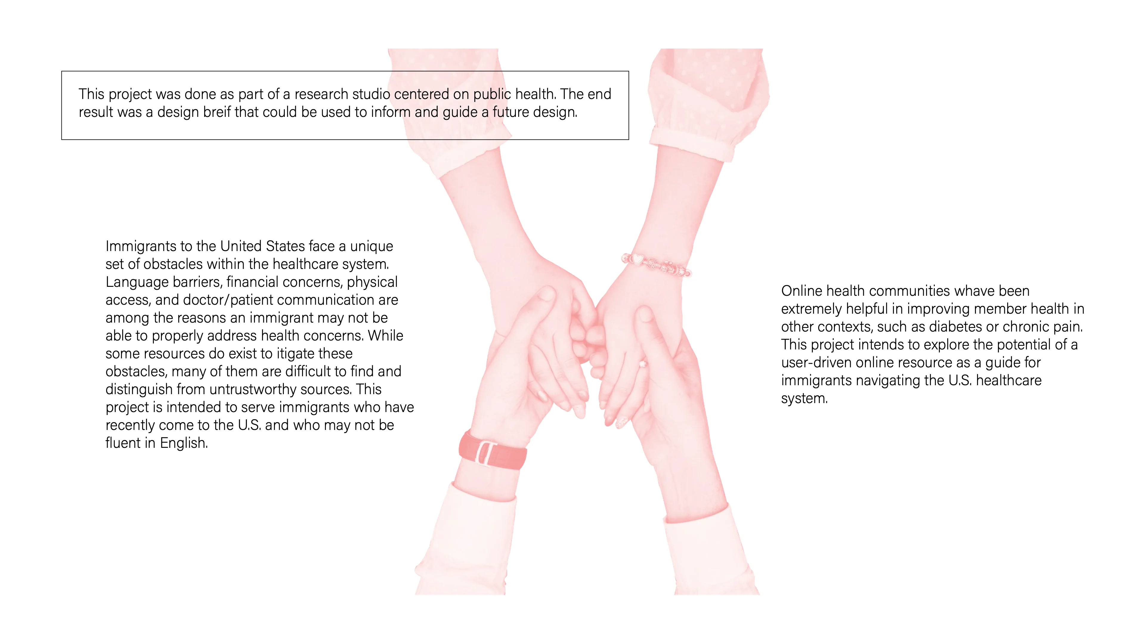 Portfolio page: a pink-tinted photo of two pairs of clasped hands between blocks of text. “This project was done as part of a research studio centered on public health. The end result was a design brief that could be used to inform and guide a future design.” “Immigrants to the United States face a unique set of obstacles within the healthcare system. Language barriers, financial concerns, physical access, and doctor/patient communication are among the reasons an immigrant may not be able to properly address health concerns. While some resources do exist to mitigate these obstacles, many of them are difficult to find and distinguish from untrustworthy sources. This project is intended to serve immigrants who have recently come to the U.S. and who may not be fluent in English.” “Online health communities have been extremely helpful in improving member health in other contexts, such as diabetes or chronic pain. This project intends to explore the potential of a user-driven online resource as a guide for immigrants navigating the U.S. healthcare system.”