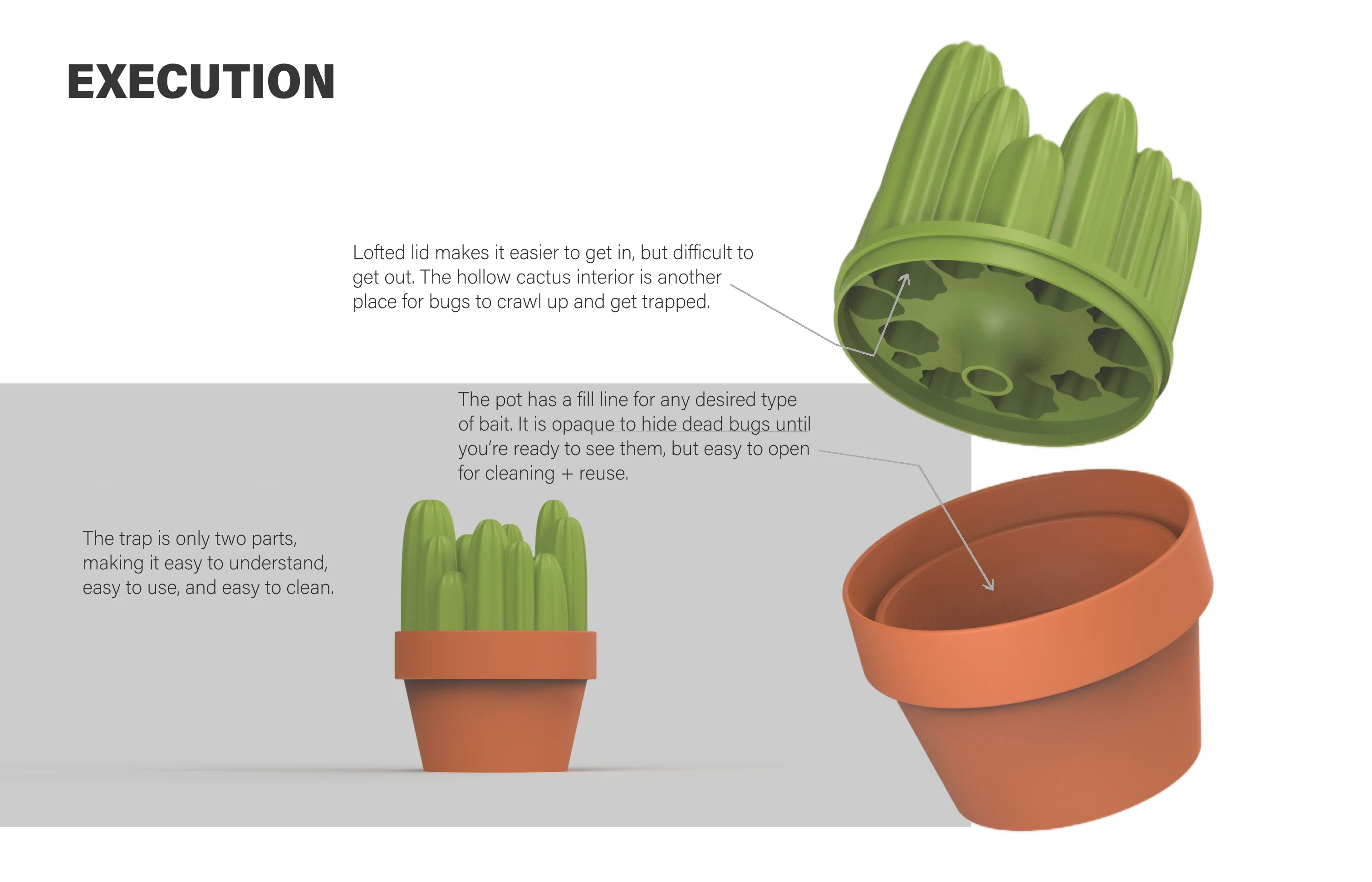 Execution: the cactus lid and terracotta pot shown apart. Lofted lid makes it easier to get in, but difficult to get out; the hollow cactus interior is another place for bugs to crawl up and get trapped. The pot has a fill line for any desired type of bait; it is opaque to hide dead bugs until you’re ready to see them, but easy to open for cleaning and reuse. The trap is only two parts, making it easy to understand, easy to use, and easy to clean.