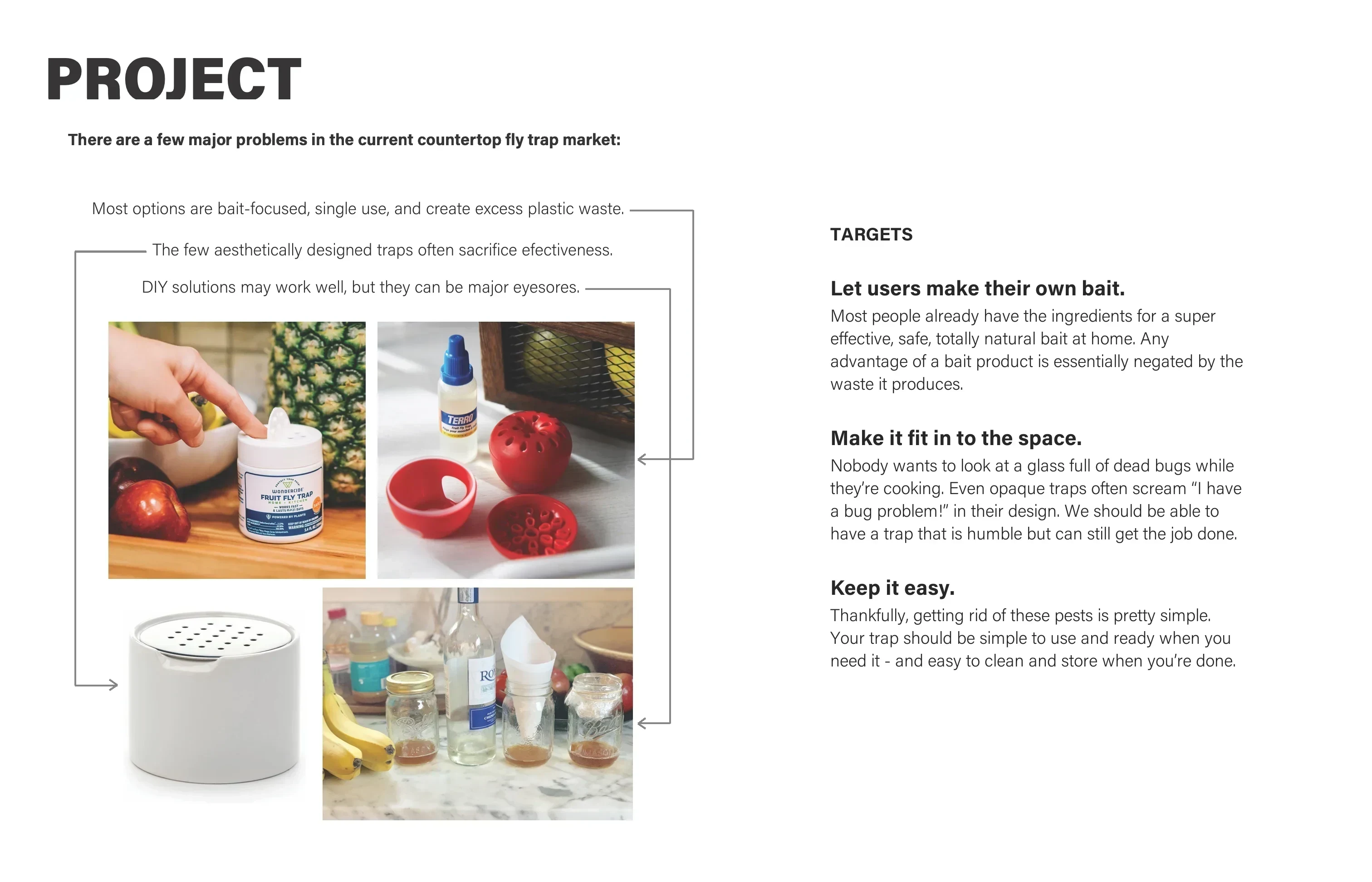 Project: there are a few major problems in the current countertop fly trap market. Most options are bait-focused, single use, and create excess plastic waste. The few aesthetically designed traps often sacrifice effectiveness. DIY solutions may work well, but they can be major eyesores. Targets: Let users make their own bait. Make it fit in to the space. Keep it easy.