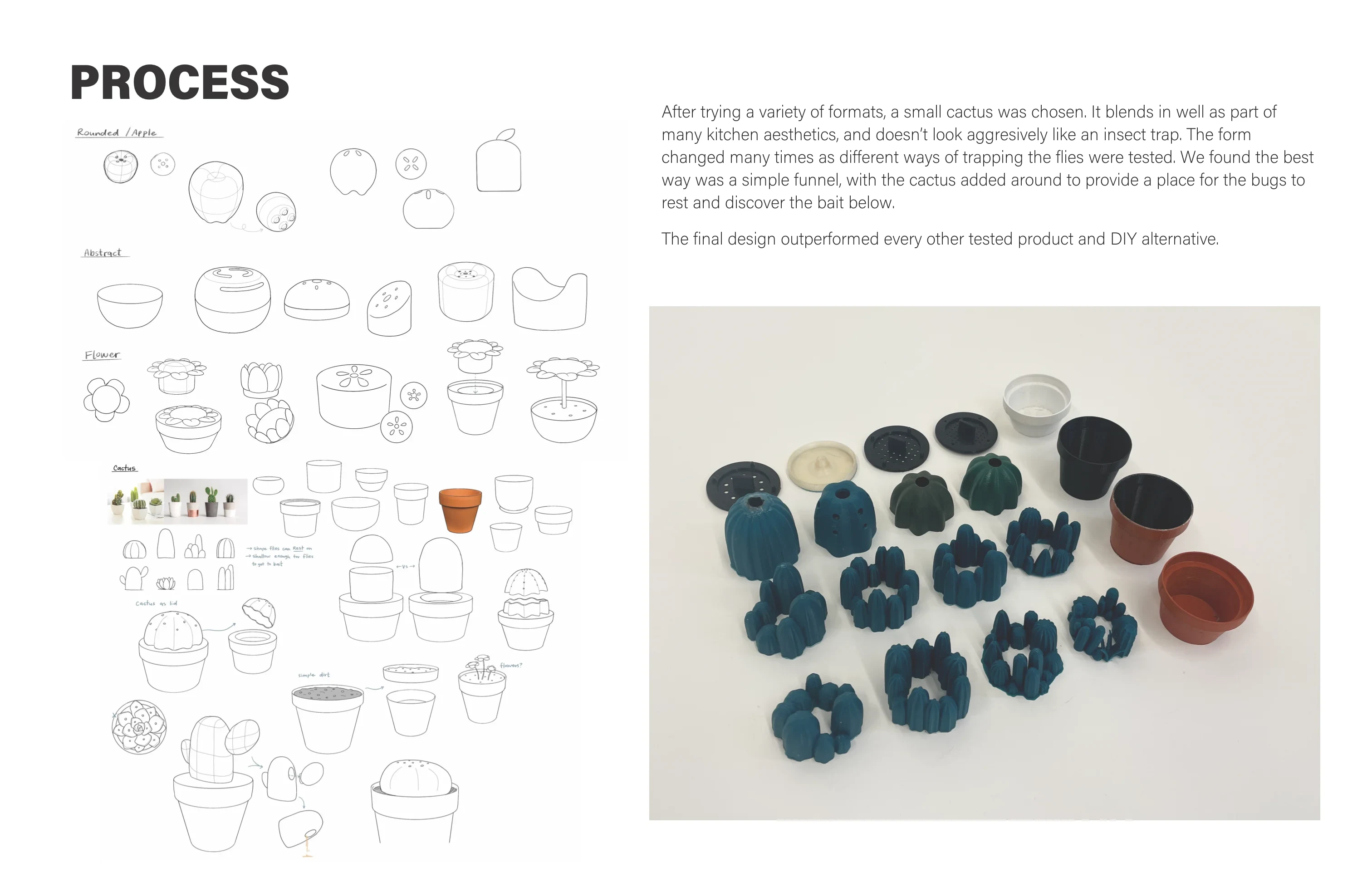 Process: sketches of rounded, abstract, flower and cactus trap forms and a photo of 3D-printed prototype parts, with the text: After trying a variety of formats, a small cactus was chosen. It blends in well as part of many kitchen aesthetics, and doesn’t look aggressively like an insect trap. The form changed many times as different ways of trapping the flies were tested. We found the best way was a simple funnel, with the cactus added around to provide a place for the bugs to rest and discover the bait below. The final design outperformed every other tested product and DIY alternative.
