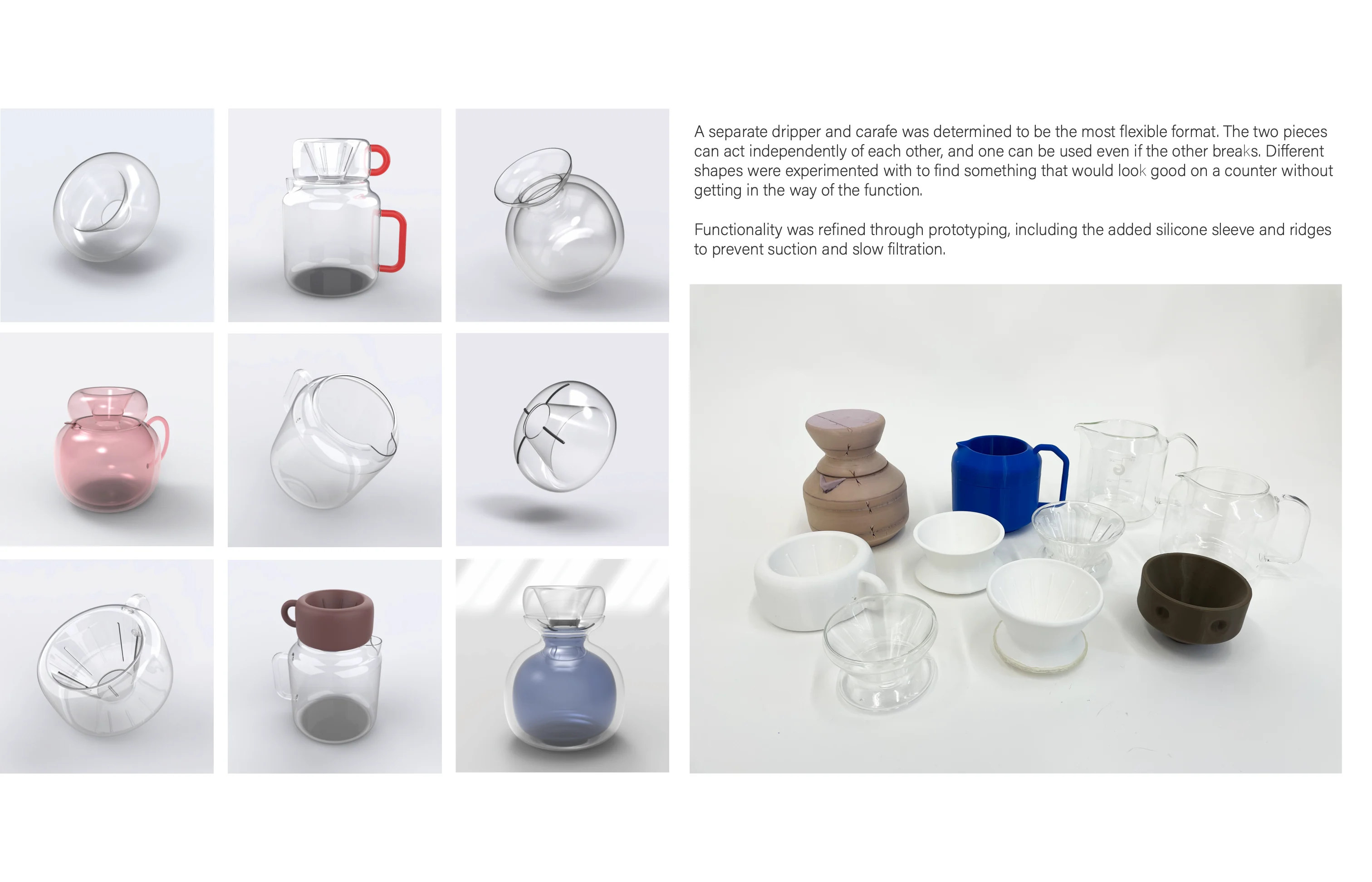 Nine rendered studies of glass carafes and drippers beside photos of 3D-printed prototypes, with the text: A separate dripper and carafe was determined to be the most flexible format. The two pieces can act independently of each other, and one can be used even if the other breaks. Different shapes were experimented with to find something that would look good on a counter without getting in the way of the function. Functionality was refined through prototyping, including the added silicone sleeve and ridges to prevent suction and slow filtration.